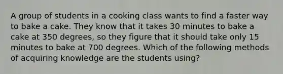 A group of students in a cooking class wants to find a faster way to bake a cake. They know that it takes 30 minutes to bake a cake at 350 degrees, so they figure that it should take only 15 minutes to bake at 700 degrees. Which of the following methods of acquiring knowledge are the students using?