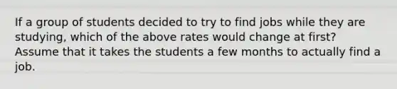 If a group of students decided to try to find jobs while they are studying, which of the above rates would change at first? Assume that it takes the students a few months to actually find a job.