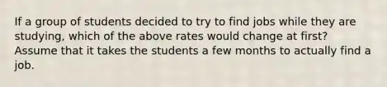 If a group of students decided to try to find jobs while they are​ studying, which of the above rates would change at​ first? Assume that it takes the students a few months to actually find a job.