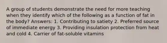 A group of students demonstrate the need for more teaching when they identify which of the following as a function of fat in the body? Answers: 1. Contributing to satiety 2. Preferred source of immediate energy 3. Providing insulation protection from heat and cold 4. Carrier of fat-soluble vitamins