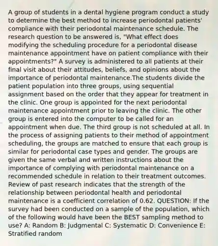 A group of students in a dental hygiene program conduct a study to determine the best method to increase periodontal patients' compliance with their periodontal maintenance schedule. The research question to be answered is, "What effect does modifying the scheduling procedure for a periodontal disease maintenance appointment have on patient compliance with their appointments?" A survey is administered to all patients at their final visit about their attitudes, beliefs, and opinions about the importance of periodontal maintenance.The students divide the patient population into three groups, using sequential assignment based on the order that they appear for treatment in the clinic. One group is appointed for the next periodontal maintenance appointment prior to leaving the clinic. The other group is entered into the computer to be called for an appointment when due. The third group is not scheduled at all. In the process of assigning patients to their method of appointment scheduling, the groups are matched to ensure that each group is similar for periodontal case types and gender. The groups are given the same verbal and written instructions about the importance of complying with periodontal maintenance on a recommended schedule in relation to their treatment outcomes. Review of past research indicates that the strength of the relationship between periodontal health and periodontal maintenance is a coefficient correlation of 0.62. QUESTION: If the survey had been conducted on a sample of the population, which of the following would have been the BEST sampling method to use? A: Random B: Judgmental C: Systematic D: Convenience E: Stratified random