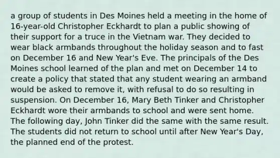 a group of students in Des Moines held a meeting in the home of 16-year-old Christopher Eckhardt to plan a public showing of their support for a truce in the Vietnam war. They decided to wear black armbands throughout the holiday season and to fast on December 16 and New Year's Eve. The principals of the Des Moines school learned of the plan and met on December 14 to create a policy that stated that any student wearing an armband would be asked to remove it, with refusal to do so resulting in suspension. On December 16, Mary Beth Tinker and Christopher Eckhardt wore their armbands to school and were sent home. The following day, John Tinker did the same with the same result. The students did not return to school until after New Year's Day, the planned end of the protest.