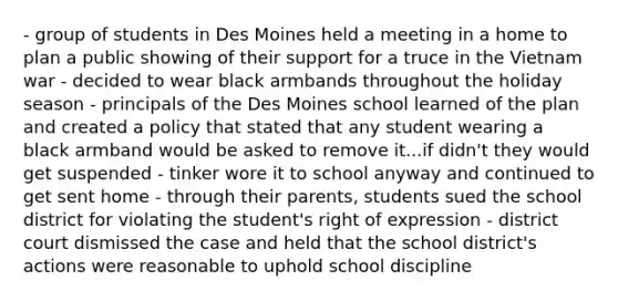 - group of students in Des Moines held a meeting in a home to plan a public showing of their support for a truce in the Vietnam war - decided to wear black armbands throughout the holiday season - principals of the Des Moines school learned of the plan and created a policy that stated that any student wearing a black armband would be asked to remove it...if didn't they would get suspended - tinker wore it to school anyway and continued to get sent home - through their parents, students sued the school district for violating the student's right of expression - district court dismissed the case and held that the school district's actions were reasonable to uphold school discipline