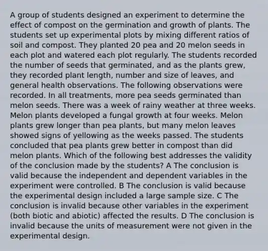 A group of students designed an experiment to determine the effect of compost on the germination and growth of plants. The students set up experimental plots by mixing different ratios of soil and compost. They planted 20 pea and 20 melon seeds in each plot and watered each plot regularly. The students recorded the number of seeds that germinated, and as the plants grew, they recorded plant length, number and size of leaves, and general health observations. The following observations were recorded. In all treatments, more pea seeds germinated than melon seeds. There was a week of rainy weather at three weeks. Melon plants developed a fungal growth at four weeks. Melon plants grew longer than pea plants, but many melon leaves showed signs of yellowing as the weeks passed. The students concluded that pea plants grew better in compost than did melon plants. Which of the following best addresses the validity of the conclusion made by the students? A The conclusion is valid because the independent and dependent variables in the experiment were controlled. B The conclusion is valid because the experimental design included a large sample size. C The conclusion is invalid because other variables in the experiment (both biotic and abiotic) affected the results. D The conclusion is invalid because the units of measurement were not given in the experimental design.