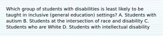 Which group of students with disabilities is least likely to be taught in inclusive​ (general education)​ settings? A. Students with autism B. Students at the intersection of race and disability C. Students who are White D. Students with intellectual disability