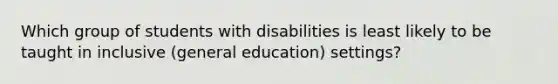 Which group of students with disabilities is least likely to be taught in inclusive​ (general education)​ settings?