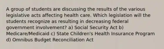 A group of students are discussing the results of the various legislative acts affecting health care. Which legislation will the students recognize as resulting in decreasing federal government involvement? a) Social Security Act b) Medicare/Medicaid c) State Children's Health Insurance Program d) Omnibus Budget Reconciliation Act