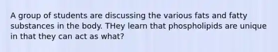 A group of students are discussing the various fats and fatty substances in the body. THey learn that phospholipids are unique in that they can act as what?