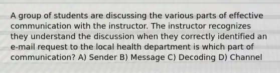 A group of students are discussing the various parts of effective communication with the instructor. The instructor recognizes they understand the discussion when they correctly identified an e-mail request to the local health department is which part of communication? A) Sender B) Message C) Decoding D) Channel