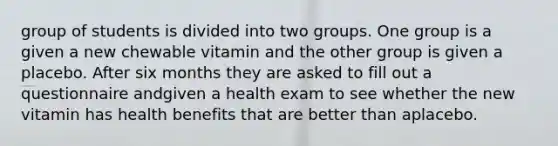 group of students is divided into two groups. One group is a given a new chewable vitamin and the other group is given a placebo. After six months they are asked to fill out a questionnaire andgiven a health exam to see whether the new vitamin has health benefits that are better than aplacebo.