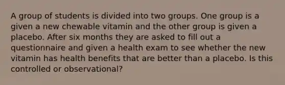 A group of students is divided into two groups. One group is a given a new chewable vitamin and the other group is given a placebo. After six months they are asked to fill out a questionnaire and given a health exam to see whether the new vitamin has health benefits that are better than a placebo. Is this controlled or observational?