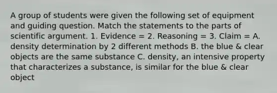 A group of students were given the following set of equipment and guiding question. Match the statements to the parts of scientific argument. 1. Evidence = 2. Reasoning = 3. Claim = A. density determination by 2 different methods B. the blue & clear objects are the same substance C. density, an intensive property that characterizes a substance, is similar for the blue & clear object