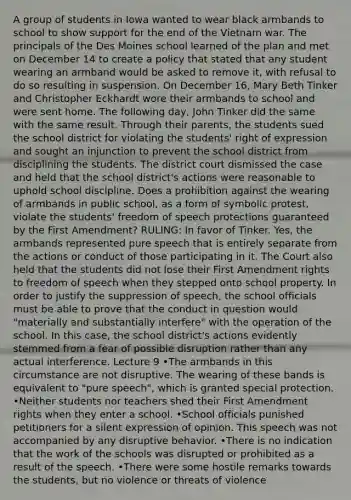 A group of students in Iowa wanted to wear black armbands to school to show support for the end of the Vietnam war. The principals of the Des Moines school learned of the plan and met on December 14 to create a policy that stated that any student wearing an armband would be asked to remove it, with refusal to do so resulting in suspension. On December 16, Mary Beth Tinker and Christopher Eckhardt wore their armbands to school and were sent home. The following day, John Tinker did the same with the same result. Through their parents, the students sued the school district for violating the students' right of expression and sought an injunction to prevent the school district from disciplining the students. The district court dismissed the case and held that the school district's actions were reasonable to uphold school discipline. Does a prohibition against the wearing of armbands in public school, as a form of symbolic protest, violate the students' freedom of speech protections guaranteed by the First Amendment? RULING: In favor of Tinker. Yes, the armbands represented pure speech that is entirely separate from the actions or conduct of those participating in it. The Court also held that the students did not lose their First Amendment rights to freedom of speech when they stepped onto school property. In order to justify the suppression of speech, the school officials must be able to prove that the conduct in question would "materially and substantially interfere" with the operation of the school. In this case, the school district's actions evidently stemmed from a fear of possible disruption rather than any actual interference. Lecture 9 •The armbands in this circumstance are not disruptive. The wearing of these bands is equivalent to "pure speech", which is granted special protection. •Neither students nor teachers shed their First Amendment rights when they enter a school. •School officials punished petitioners for a silent expression of opinion. This speech was not accompanied by any disruptive behavior. •There is no indication that the work of the schools was disrupted or prohibited as a result of the speech. •There were some hostile remarks towards the students, but no violence or threats of violence