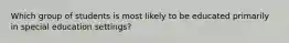 Which group of students is most likely to be educated primarily in special education settings?