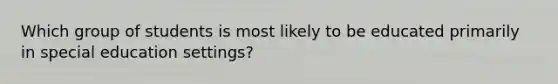 Which group of students is most likely to be educated primarily in special education settings?