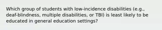 Which group of students with low-incidence disabilities (e.g., deaf-blindness, multiple disabilities, or TBI) is least likely to be educated in general education settings?