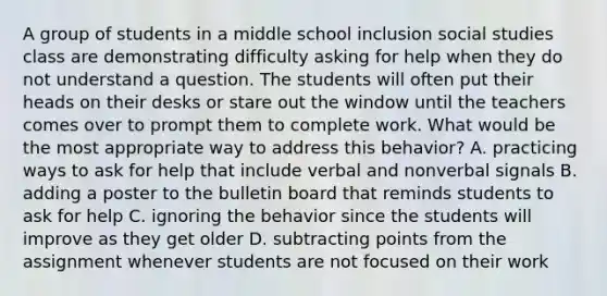 A group of students in a middle school inclusion social studies class are demonstrating difficulty asking for help when they do not understand a question. The students will often put their heads on their desks or stare out the window until the teachers comes over to prompt them to complete work. What would be the most appropriate way to address this behavior? A. practicing ways to ask for help that include verbal and nonverbal signals B. adding a poster to the bulletin board that reminds students to ask for help C. ignoring the behavior since the students will improve as they get older D. subtracting points from the assignment whenever students are not focused on their work