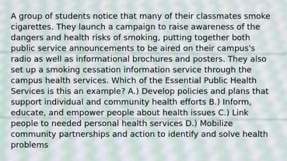 A group of students notice that many of their classmates smoke cigarettes. They launch a campaign to raise awareness of the dangers and health risks of smoking, putting together both public service announcements to be aired on their campus's radio as well as informational brochures and posters. They also set up a smoking cessation information service through the campus health services. Which of the Essential Public Health Services is this an example? A.) Develop policies and plans that support individual and community health efforts B.) Inform, educate, and empower people about health issues C.) Link people to needed personal health services D.) Mobilize community partnerships and action to identify and solve health problems