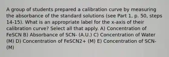 A group of students prepared a calibration curve by measuring the absorbance of the standard solutions (see Part 1, p. 50, steps 14-15). What is an appropriate label for the x-axis of their calibration curve? Select all that apply. A) Concentration of FeSCN B) Absorbance of SCN- (A.U.) C) Concentration of Water (M) D) Concentration of FeSCN2+ (M) E) Concentration of SCN- (M)