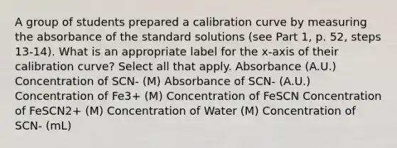 A group of students prepared a calibration curve by measuring the absorbance of the standard solutions (see Part 1, p. 52, steps 13-14). What is an appropriate label for the x-axis of their calibration curve? Select all that apply. Absorbance (A.U.) Concentration of SCN- (M) Absorbance of SCN- (A.U.) Concentration of Fe3+ (M) Concentration of FeSCN Concentration of FeSCN2+ (M) Concentration of Water (M) Concentration of SCN- (mL)