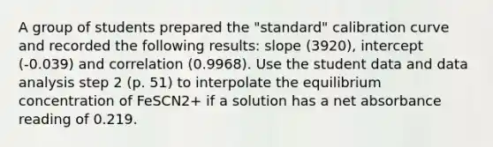 A group of students prepared the "standard" calibration curve and recorded the following results: slope (3920), intercept (-0.039) and correlation (0.9968). Use the student data and data analysis step 2 (p. 51) to interpolate the equilibrium concentration of FeSCN2+ if a solution has a net absorbance reading of 0.219.