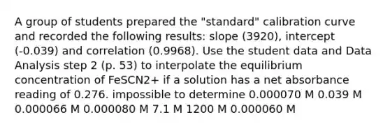 A group of students prepared the "standard" calibration curve and recorded the following results: slope (3920), intercept (-0.039) and correlation (0.9968). Use the student data and Data Analysis step 2 (p. 53) to interpolate the equilibrium concentration of FeSCN2+ if a solution has a net absorbance reading of 0.276. impossible to determine 0.000070 M 0.039 M 0.000066 M 0.000080 M 7.1 M 1200 M 0.000060 M