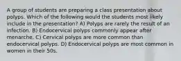 A group of students are preparing a class presentation about polyps. Which of the following would the students most likely include in the presentation? A) Polyps are rarely the result of an infection. B) Endocervical polyps commonly appear after menarche. C) Cervical polyps are more common than endocervical polyps. D) Endocervical polyps are most common in women in their 50s.