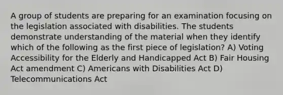 A group of students are preparing for an examination focusing on the legislation associated with disabilities. The students demonstrate understanding of the material when they identify which of the following as the first piece of legislation? A) Voting Accessibility for the Elderly and Handicapped Act B) Fair Housing Act amendment C) Americans with Disabilities Act D) Telecommunications Act