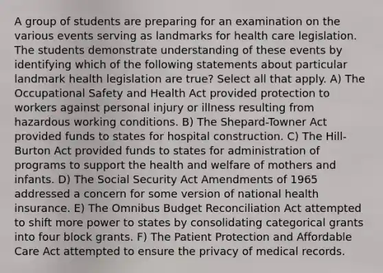 A group of students are preparing for an examination on the various events serving as landmarks for health care legislation. The students demonstrate understanding of these events by identifying which of the following statements about particular landmark health legislation are true? Select all that apply. A) The Occupational Safety and Health Act provided protection to workers against personal injury or illness resulting from hazardous working conditions. B) The Shepard-Towner Act provided funds to states for hospital construction. C) The Hill-Burton Act provided funds to states for administration of programs to support the health and welfare of mothers and infants. D) The Social Security Act Amendments of 1965 addressed a concern for some version of national health insurance. E) The Omnibus Budget Reconciliation Act attempted to shift more power to states by consolidating categorical grants into four block grants. F) The Patient Protection and Affordable Care Act attempted to ensure the privacy of medical records.