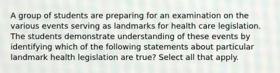 A group of students are preparing for an examination on the various events serving as landmarks for health care legislation. The students demonstrate understanding of these events by identifying which of the following statements about particular landmark health legislation are true? Select all that apply.