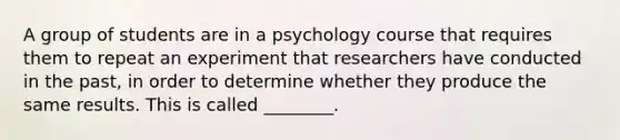 A group of students are in a psychology course that requires them to repeat an experiment that researchers have conducted in the past, in order to determine whether they produce the same results. This is called ________.