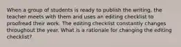 When a group of students is ready to publish the writing, the teacher meets with them and uses an editing checklist to proofread their work. The editing checklist constantly changes throughout the year. What is a rationale for changing the editing checklist?