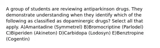 A group of students are reviewing antiparkinson drugs. They demonstrate understanding when they identify which of the following as classified as dopaminergic drugs? Select all that apply. A)Amantadine (Symmetrel) B)Bromocriptine (Parlodel) C)Biperiden (Akineton) D)Carbidopa (Lodosyn) E)Benztropine (Cogentin)