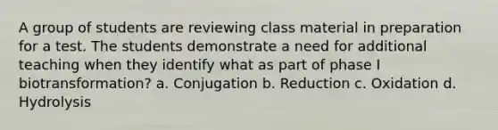 A group of students are reviewing class material in preparation for a test. The students demonstrate a need for additional teaching when they identify what as part of phase I biotransformation? a. Conjugation b. Reduction c. Oxidation d. Hydrolysis