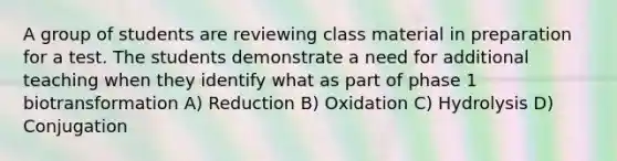 A group of students are reviewing class material in preparation for a test. The students demonstrate a need for additional teaching when they identify what as part of phase 1 biotransformation A) Reduction B) Oxidation C) Hydrolysis D) Conjugation