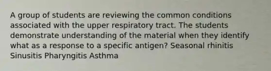 A group of students are reviewing the common conditions associated with the upper respiratory tract. The students demonstrate understanding of the material when they identify what as a response to a specific antigen? Seasonal rhinitis Sinusitis Pharyngitis Asthma