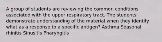 A group of students are reviewing the common conditions associated with the upper respiratory tract. The students demonstrate understanding of the material when they identify what as a response to a specific antigen? Asthma Seasonal rhinitis Sinusitis Pharyngitis