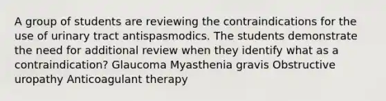 A group of students are reviewing the contraindications for the use of urinary tract antispasmodics. The students demonstrate the need for additional review when they identify what as a contraindication? Glaucoma Myasthenia gravis Obstructive uropathy Anticoagulant therapy