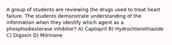 A group of students are reviewing the drugs used to treat heart failure. The students demonstrate understanding of the information when they identify which agent as a phosphodiesterase inhibitor? A) Captopril B) Hydrochlorothiazide C) Digoxin D) Milrinone