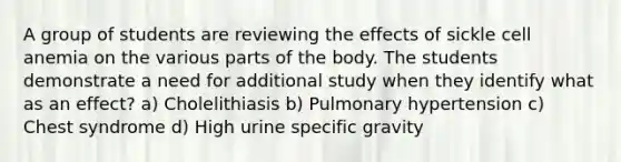 A group of students are reviewing the effects of sickle cell anemia on the various parts of the body. The students demonstrate a need for additional study when they identify what as an effect? a) Cholelithiasis b) Pulmonary hypertension c) Chest syndrome d) High urine specific gravity