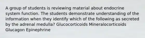 A group of students is reviewing material about endocrine system function. The students demonstrate understanding of the information when they identify which of the following as secreted by the adrenal medulla? Glucocorticoids Mineralocorticoids Glucagon Epinephrine