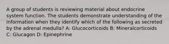 A group of students is reviewing material about endocrine system function. The students demonstrate understanding of the information when they identify which of the following as secreted by the adrenal medulla? A: Glucocorticoids B: Mineralcorticoids C: Glucagon D: Epinephrine