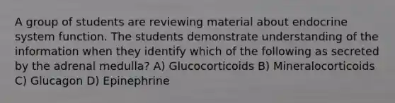 A group of students are reviewing material about endocrine system function. The students demonstrate understanding of the information when they identify which of the following as secreted by the adrenal medulla? A) Glucocorticoids B) Mineralocorticoids C) Glucagon D) Epinephrine