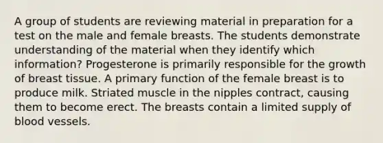 A group of students are reviewing material in preparation for a test on the male and female breasts. The students demonstrate understanding of the material when they identify which information? Progesterone is primarily responsible for the growth of breast tissue. A primary function of the female breast is to produce milk. Striated muscle in the nipples contract, causing them to become erect. The breasts contain a limited supply of <a href='https://www.questionai.com/knowledge/kZJ3mNKN7P-blood-vessels' class='anchor-knowledge'>blood vessels</a>.