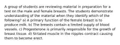 A group of students are reviewing material in preparation for a test on the male and female breasts. The students demonstrate understanding of the material when they identify which of the following? a) A primary function of the female breast is to produce milk. b) The breasts contain a limited supply of blood vessels. c) Progesterone is primarily responsible for the growth of breast tissue. d) Striated muscle in the nipples contract causing them to become erect.