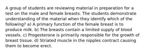 A group of students are reviewing material in preparation for a test on the male and female breasts. The students demonstrate understanding of the material when they identify which of the following? a) A primary function of the female breast is to produce milk. b) The breasts contain a limited supply of blood vessels. c) Progesterone is primarily responsible for the growth of breast tissue. d) Striated muscle in the nipples contract causing them to become erect.