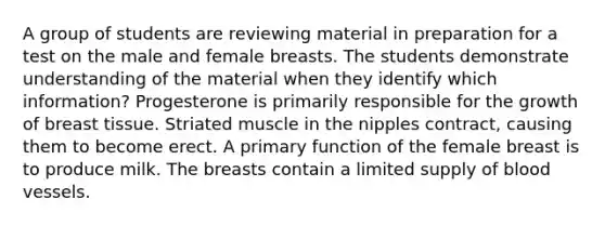 A group of students are reviewing material in preparation for a test on the male and female breasts. The students demonstrate understanding of the material when they identify which information? Progesterone is primarily responsible for the growth of breast tissue. Striated muscle in the nipples contract, causing them to become erect. A primary function of the female breast is to produce milk. The breasts contain a limited supply of <a href='https://www.questionai.com/knowledge/kZJ3mNKN7P-blood-vessels' class='anchor-knowledge'>blood vessels</a>.