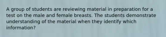 A group of students are reviewing material in preparation for a test on the male and female breasts. The students demonstrate understanding of the material when they identify which information?