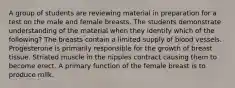 A group of students are reviewing material in preparation for a test on the male and female breasts. The students demonstrate understanding of the material when they identify which of the following? The breasts contain a limited supply of blood vessels. Progesterone is primarily responsible for the growth of breast tissue. Striated muscle in the nipples contract causing them to become erect. A primary function of the female breast is to produce milk.