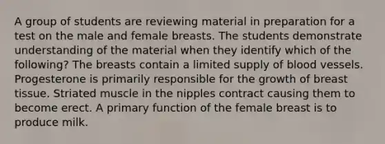 A group of students are reviewing material in preparation for a test on the male and female breasts. The students demonstrate understanding of the material when they identify which of the following? The breasts contain a limited supply of blood vessels. Progesterone is primarily responsible for the growth of breast tissue. Striated muscle in the nipples contract causing them to become erect. A primary function of the female breast is to produce milk.